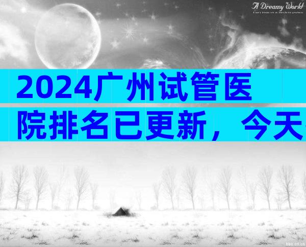 2024广州试管医院排名已更新，今天推荐3家专业 医院！